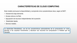 CARACTERÍSTICAS DE CLOUD COMPUTING
Este modelo promueve la disponibilidad y comprende cinco características clave, según el NIST:
• Autoservicio bajo demanda.
• Acceso ubicuo a la Red.
• Agrupación de recursos independientes de la posición.
• Elasticidad rápida.
• Servicio medido.
La elasticidad (flexibilidad), una de las características sobresalientes de la computación en nube,
permite a los usuarios incrementar y decrecer sus recursos de computación a medida que se
necesite.
 