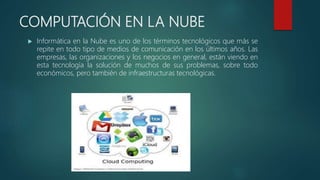 COMPUTACIÓN EN LA NUBE
 Informática en la Nube es uno de los términos tecnológicos que más se
repite en todo tipo de medios de comunicación en los últimos años. Las
empresas, las organizaciones y los negocios en general, están viendo en
esta tecnología la solución de muchos de sus problemas, sobre todo
económicos, pero también de infraestructuras tecnológicas.
 