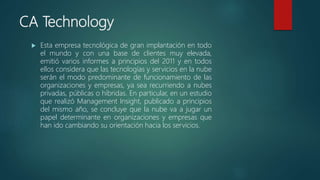 CA Technology
 Esta empresa tecnológica de gran implantación en todo
el mundo y con una base de clientes muy elevada,
emitió varios informes a principios del 2011 y en todos
ellos considera que las tecnologías y servicios en la nube
serán el modo predominante de funcionamiento de las
organizaciones y empresas, ya sea recurriendo a nubes
privadas, públicas o híbridas. En particular, en un estudio
que realizó Management Insight, publicado a principios
del mismo año, se concluye que la nube va a jugar un
papel determinante en organizaciones y empresas que
han ido cambiando su orientación hacia los servicios.
 