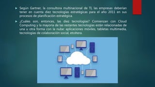  Según Gartner, la consultora multinacional de TI, las empresas deberían
tener en cuenta diez tecnologías estratégicas para el año 2011 en sus
procesos de planificación estratégica.
 ¿Cuáles son, entonces, las diez tecnologías? Comienzan con Cloud
Computing y la mayoría de las restantes tecnologías están relacionadas de
una u otra forma con la nube: aplicaciones móviles, tabletas multimedia,
tecnologías de colaboración social, etcétera.
 