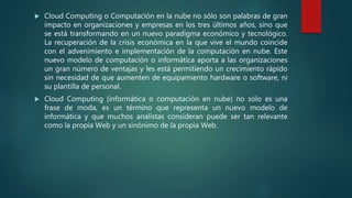  Cloud Computing o Computación en la nube no sólo son palabras de gran
impacto en organizaciones y empresas en los tres últimos años, sino que
se está transformando en un nuevo paradigma económico y tecnológico.
La recuperación de la crisis económica en la que vive el mundo coincide
con el advenimiento e implementación de la computación en nube. Este
nuevo modelo de computación o informática aporta a las organizaciones
un gran número de ventajas y les está permitiendo un crecimiento rápido
sin necesidad de que aumenten de equipamiento hardware o software, ni
su plantilla de personal.
 Cloud Computing (informática o computación en nube) no sólo es una
frase de moda, es un término que representa un nuevo modelo de
informática y que muchos analistas consideran puede ser tan relevante
como la propia Web y un sinónimo de la propia Web.
 