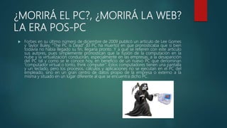 ¿MORIRÁ EL PC?, ¿MORIRÁ LA WEB?
LA ERA POS-PC
 Forbes en su último número de diciembre de 2009 publicó un artículo de Lee Gomes
y Taylor Buley, “The PC is Dead” (El PC ha muerto) en que pronosticaba que si bien
todavía no había llegado su fin, llegaría pronto. Y a qué se refieren con este artículo
sus autores, pues simplemente pronostican que la fusión de la computación en la
nube y la virtualización conducirán, especialmente en las empresas, a la desaparición
del PC tal y como se le conoce hoy, en beneficio de un nuevo PC que denominan
“computador virtual o tonto, think computer”. Estos computadores tienen una pantalla
y un teclado, pero los procesos, cálculos y aplicaciones no se ejecutan en el PC del
empleado, sino en un gran centro de datos propio de la empresa o externo a la
misma y situado en un lugar diferente al que se encuentra dicho PC.
 
