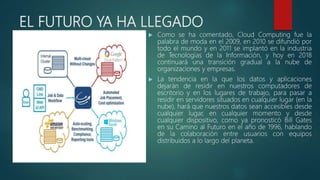 EL FUTURO YA HA LLEGADO
 Como se ha comentado, Cloud Computing fue la
palabra de moda en el 2009, en 2010 se difundió por
todo el mundo y en 2011 se implantó en la industria
de Tecnologías de la Información, y hoy en 2018
continuará una transición gradual a la nube de
organizaciones y empresas.
 La tendencia en la que los datos y aplicaciones
dejarán de residir en nuestros computadores de
escritorio y en los lugares de trabajo, para pasar a
residir en servidores situados en cualquier lugar (en la
nube), hará que nuestros datos sean accesibles desde
cualquier lugar, en cualquier momento y desde
cualquier dispositivo, como ya pronosticó Bill Gates
en su Camino al Futuro en el año de 1996, hablando
de la colaboración entre usuarios con equipos
distribuidos a lo largo del planeta.
 