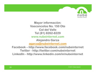 Mayor información:
                  Vasconcelos No. 150 Ote
                          Col del Valle
                       Tel (81) 8262-8229
                   www.nubeinternet.com
                        Alejandro Garza
                 agarza@nubeinternet.com
     Facebook – http://www.facebook.com/nubeinternet
          Twitter - http://twitter.com/nubeinternet
     LinkedIn - http://www.linkedin.com/in/nubeinternet



24                                          © 2012 Nube Internet
 
