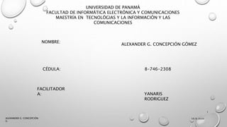 UNIVERSIDAD DE PANAMÁ
FACULTAD DE INFORMÁTICA ELECTRÓNICA Y COMUNICACIONES
MAESTRÍA EN TECNOLÓGIAS Y LA INFORMACIÓN Y LAS
COMUNICACIONES
NOMBRE:
ALEXANDER G. CONCEPCIÓN GÓMEZ
CÉDULA: 8-746-2308
FACILITADOR
A: YANARIS
RODRIGUEZ
10/9/2020
1
ALEXANDER G. CONCEPCIÓN
G.
 