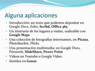 Alguna aplicaciones Introducción: un texto que podemos depositar en Google Docs, Zoho,  Scribd ,  Office 365 Un itinerario de los lugares a visitar, realizable con  Google Maps  Una colección de fotografías interesantes, en  Picasa , Photobucket, Flickr. Una presentación multimedia: en Google Docs, Prezentit,  SlideShare, Power Point Vídeos en Youtube o Google Vídeo. Sonidos en  Goear . 