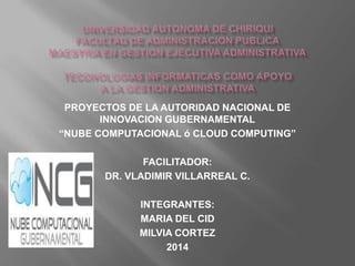 PROYECTOS DE LA AUTORIDAD NACIONAL DE
INNOVACION GUBERNAMENTAL
“NUBE COMPUTACIONAL ó CLOUD COMPUTING”
FACILITADOR:
DR. VLADIMIR VILLARREAL C.
INTEGRANTES:
MARIA DEL CID
MILVIA CORTEZ
2014

 