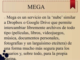 MEGA
Mega es un servicio en la ‘nube’ similar
a Dropbox o Google Drive que permite
intercambiar libremente archivos de todo
tipo (películas, libros, videojuegos,
música, documentos personales,
fotografías y un larguísimo etcétera) de
una forma mucho más segura para los
usuarios y, sobre todo, para la propia
página.
 