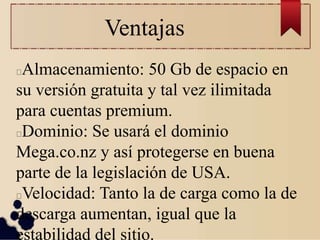 Ventajas
Almacenamiento: 50 Gb de espacio en
su versión gratuita y tal vez ilimitada
para cuentas premium.
Dominio: Se usará el dominio
Mega.co.nz y así protegerse en buena
parte de la legislación de USA.
Velocidad: Tanto la de carga como la de
descarga aumentan, igual que la
estabilidad del sitio.
 