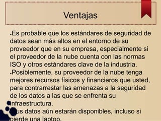 Ventajas
●Es probable que los estándares de seguridad de
datos sean más altos en el entorno de su
proveedor que en su empresa, especialmente si
el proveedor de la nube cuenta con las normas
ISO y otros estándares clave de la industria.
●Posiblemente, su proveedor de la nube tenga
mejores recursos físicos y financieros que usted,
para contrarrestar las amenazas a la seguridad
de los datos a las que se enfrenta su
infraestructura.
●Sus datos aún estarán disponibles, incluso si
 
