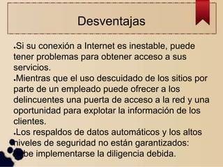 Desventajas
●Si su conexión a Internet es inestable, puede
tener problemas para obtener acceso a sus
servicios.
●Mientras que el uso descuidado de los sitios por
parte de un empleado puede ofrecer a los
delincuentes una puerta de acceso a la red y una
oportunidad para explotar la información de los
clientes.
●Los respaldos de datos automáticos y los altos
niveles de seguridad no están garantizados:
debe implementarse la diligencia debida.
 