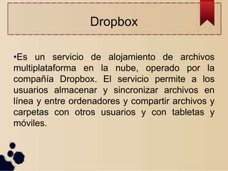 Dropbox
•Es un servicio de alojamiento de archivos
multiplataforma en la nube, operado por la
compañía Dropbox. El servicio permite a los
usuarios almacenar y sincronizar archivos en
línea y entre ordenadores y compartir archivos y
carpetas con otros usuarios y con tabletas y
móviles.
 
