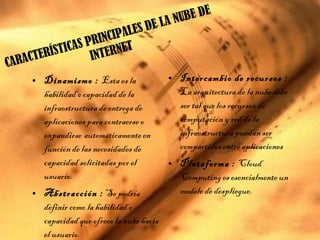 • Dinamismo : Esta es la
habilidad o capacidad de la
infraestructura de entrega de
aplicaciones para contraerse o
expandirse  automáticamente en
función de las necesidades de
capacidad solicitadas por el
usuario.
• Abstracción : Se podría
definir como la habilidad o
capacidad que ofrece la nube hacia
el usuario.
• Intercambio de recursos :
La arquitectura de la nube debe
ser tal que los recursos de
computación y red de la
infraestructura puedan ser
compartidos entre aplicaciones
• Plataforma : Cloud
Computing es esencialmente un
modelo de despliegue.
CARACTERÍSTICAS PRINCIPALES DE LA NUBE DE
INTERNET
 