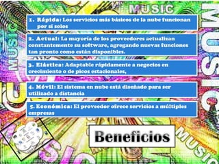 1. Rápida: Los servicios más básicos de la nube funcionan
por sí solos
1. Rápida: Los servicios más básicos de la nube funcionan
por sí solos
2. Actual: La mayoría de los proveedores actualizan
constantemente su software, agregando nuevas funciones
tan pronto como están disponibles.
2. Actual: La mayoría de los proveedores actualizan
constantemente su software, agregando nuevas funciones
tan pronto como están disponibles.
3. Elástica: Adaptable rápidamente a negocios en
crecimiento o de picos estacionales,
3. Elástica: Adaptable rápidamente a negocios en
crecimiento o de picos estacionales,
4. Móvil: El sistema en nube está diseñado para ser
utilizado a distancia
4. Móvil: El sistema en nube está diseñado para ser
utilizado a distancia
5. Económica: El proveedor ofrece servicios a múltiples
empresas
5. Económica: El proveedor ofrece servicios a múltiples
empresas
 
