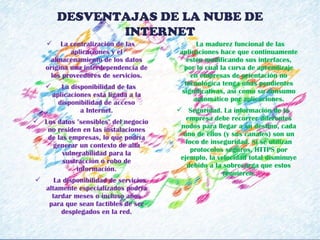   La centralización de las
aplicaciones y el
almacenamiento de los datos
origina una interdependencia de
los proveedores de servicios.
   La disponibilidad de las
aplicaciones está ligada a la
disponibilidad de acceso
a Internet.
 Los datos "sensibles" del negocio
no residen en las instalaciones
de las empresas, lo que podría
generar un contexto de alta
vulnerabilidad para la
sustracción o robo de
información.
    La disponibilidad de servicios
altamente especializados podría
tardar meses o incluso años
para que sean factibles de ser
desplegados en la red.
   La madurez funcional de las
aplicaciones hace que continuamente
estén modificando sus interfaces,
por lo cual la curva de aprendizaje
en empresas de orientación no
tecnológica tenga unas pendientes
significativas, así como su consumo
automático por aplicaciones.
 Seguridad. La información de la
empresa debe recorrer diferentes
nodos para llegar a su destino, cada
uno de ellos (y sus canales) son un
foco de inseguridad. Si se utilizan
protocolos seguros, HTTPS por
ejemplo, la velocidad total disminuye
debido a la sobrecarga que estos
requieren.
DESVENTAJAS DE LA NUBE DE
INTERNET
 