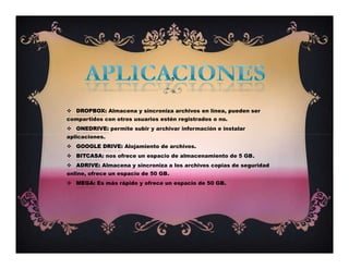  DROPBOX: Almacena y sincroniza archivos en línea, pueden ser
compartidos con otros usuarios estén registrados o no.
 ONEDRIVE: permite subir y archivar información e instalar
aplicaciones.
 GOOGLE DRIVE: Alojamiento de archivos.
 BITCASA: nos ofrece un espacio de almacenamiento de 5 GB.
 ADRIVE: Almacena y sincroniza a los archivos copias de seguridad
online, ofrece un espacio de 50 GB.
 MEGA: Es más rápido y ofrece un espacio de 50 GB.
,
 DROPBOX: Almacena y sincroniza archivos en línea, pueden ser
compartidos con otros usuarios estén registrados o no.
 ONEDRIVE: permite subir y archivar información e instalar
aplicaciones.
 GOOGLE DRIVE: Alojamiento de archivos.
 BITCASA: nos ofrece un espacio de almacenamiento de 5 GB.
 ADRIVE: Almacena y sincroniza a los archivos copias de seguridad
online, ofrece un espacio de 50 GB.
 MEGA: Es más rápido y ofrece un espacio de 50 GB.
 