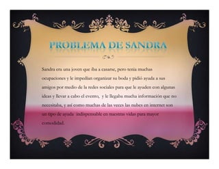 Sandra era una joven que iba a casarse, pero tenia muchas
ocupaciones y le impedían organizar su boda y pidió ayuda a sus
amigos por medio de la redes sociales para que le ayuden con algunas
ideas y llevar a cabo el evento, y le llegaba mucha información que no
necesitaba, y así como muchas de las veces las nubes en internet son
un tipo de ayuda indispensable en nuestras vidas para mayor
comodidad.
Sandra era una joven que iba a casarse, pero tenia muchas
ocupaciones y le impedían organizar su boda y pidió ayuda a sus
amigos por medio de la redes sociales para que le ayuden con algunas
ideas y llevar a cabo el evento, y le llegaba mucha información que no
necesitaba, y así como muchas de las veces las nubes en internet son
un tipo de ayuda indispensable en nuestras vidas para mayor
comodidad.
 