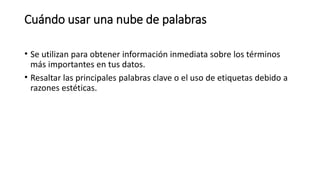 Cuándo usar una nube de palabras
• Se utilizan para obtener información inmediata sobre los términos
más importantes en tus datos.
• Resaltar las principales palabras clave o el uso de etiquetas debido a
razones estéticas.
 