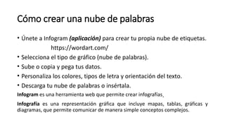 Cómo crear una nube de palabras
• Únete a Infogram (aplicación) para crear tu propia nube de etiquetas.
https://wordart.com/
• Selecciona el tipo de gráfico (nube de palabras).
• Sube o copia y pega tus datos.
• Personaliza los colores, tipos de letra y orientación del texto.
• Descarga tu nube de palabras o insértala.
Infogram es una herramienta web que permite crear infografías.
Infografía es una representación gráfica que incluye mapas, tablas, gráficas y
diagramas, que permite comunicar de manera simple conceptos complejos.
 