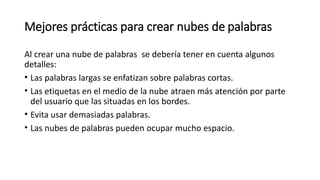 Mejores prácticas para crear nubes de palabras
Al crear una nube de palabras se debería tener en cuenta algunos
detalles:
• Las palabras largas se enfatizan sobre palabras cortas.
• Las etiquetas en el medio de la nube atraen más atención por parte
del usuario que las situadas en los bordes.
• Evita usar demasiadas palabras.
• Las nubes de palabras pueden ocupar mucho espacio.
 