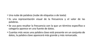 • Una nube de palabras (nube de etiquetas o de texto)
• Es una representación visual de la frecuencia y el valor de las
palabras.
• Se usa para resaltar la frecuencia con la que un término específico o
categoría aparece en una fuente de datos.
• Cuantas más veces una palabra clave está presente en un conjunto de
datos, la palabra clave aparecerá más grande y más remarcada.
 