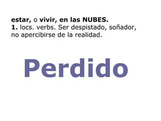 estar,  o  vivir, en las NUBES. 1.  locs. verbs. Ser despistado, soñador, no apercibirse de la realidad. Perdido  