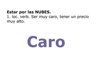 Estar por las NUBES. 1. loc. verb. Ser muy caro, tener un precio muy alto. Caro  