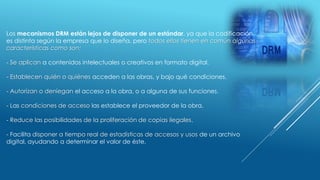 Los mecanismos DRM están lejos de disponer de un estándar, ya que la codificación
es distinta según la empresa que lo diseña, pero todos ellos tienen en común algunas
características como son:
- Se aplican a contenidos intelectuales o creativos en formato digital.
- Establecen quién o quiénes acceden a las obras, y bajo qué condiciones.
- Autorizan o deniegan el acceso a la obra, o a alguna de sus funciones.
- Las condiciones de acceso las establece el proveedor de la obra.
- Reduce las posibilidades de la proliferación de copias ilegales.
- Facilita disponer a tiempo real de estadísticas de accesos y usos de un archivo
digital, ayudando a determinar el valor de éste.
 