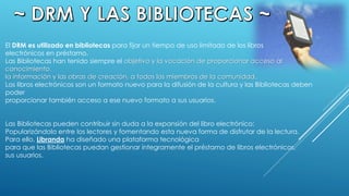El DRM es utilizado en bibliotecas para fijar un tiempo de uso limitado de los libros
electrónicos en préstamo.
Las Bibliotecas han tenido siempre el objetivo y la vocación de proporcionar acceso al
conocimiento,
la información y las obras de creación, a todos los miembros de la comunidad.
Los libros electrónicos son un formato nuevo para la difusión de la cultura y las Bibliotecas deben
poder
proporcionar también acceso a ese nuevo formato a sus usuarios.
Las Bibliotecas pueden contribuir sin duda a la expansión del libro electrónico:
Popularizándolo entre los lectores y fomentando esta nueva forma de disfrutar de la lectura.
Para ello, Libranda ha diseñado una plataforma tecnológica
para que las Bibliotecas puedan gestionar íntegramente el préstamo de libros electrónicos,
sus usuarios.
 