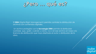 El DRM (Digital Right Management) permite controlar la distribución de
archivos con contenidos digitales.
Un archivo protegido con la tecnología DRM permite al distribuidor
controlar, que, quién, cuándo y cómo, va a ver ese archivo en base a la
licencia de distribución que haya diseñado el autor o distribuidor de la
obra.
 
