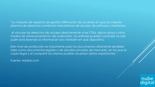 “La mayoría de expertos de gestión DRM están de acuerdo en que los mejores
sistemas de derechos combinan mecanismos de acceso de software y hardware.
Al vincular los derechos de acceso directamente a las CPUs, discos duros u otros
medios de almacenamiento del ordenador, los editores pueden controlar no sólo
quién está leyendo la información sino también en qué dispositivo.
Este nivel de protección es importante para los documentos altamente sensibles
tales como documentos legales o de estudios privados de mercado, en los que la
copia ilegal y el compartir los mismos podrían acarrear daños importantes.”
Fuente: Adobe.com
 
