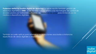 Podemos definir la Gestión digital de derechos (a veces escrito también gestión de
derechos digitales) o DRM a ese término que se refiere a las tecnologías de control de
acceso usadas por editoriales y titulares de derechos de autor para limitar el uso de
medios o dispositivos digitales.
También se suele aplicar para referirse a las restricciones asociadas a instancias
específicas de obras digitales o dispositivos.
 