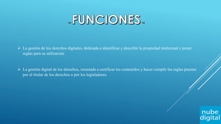  La gestión de los derechos digitales, dedicada a identificar y describir la propiedad intelectual y poner
reglas para su utilización
 La gestión digital de los derechos, orientada a certificar los contenidos y hacer cumplir las reglas puestas
por el titular de los derechos o por los legisladores.
 