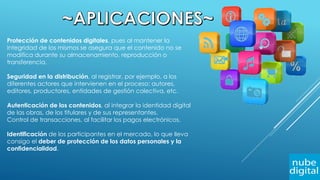 Protección de contenidos digitales, pues al mantener la
integridad de los mismos se asegura que el contenido no se
modifica durante su almacenamiento, reproducción o
transferencia.
Seguridad en la distribución, al registrar, por ejemplo, a los
diferentes actores que intervienen en el proceso: autores,
editores, productores, entidades de gestión colectiva, etc.
Autenticación de los contenidos, al integrar la identidad digital
de las obras, de los titulares y de sus representantes.
Control de transacciones, al facilitar los pagos electrónicos.
Identificación de los participantes en el mercado, lo que lleva
consigo el deber de protección de los datos personales y la
confidencialidad.
 