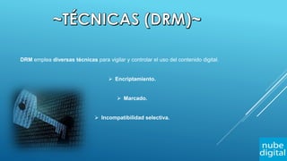 DRM emplea diversas técnicas para vigilar y controlar el uso del contenido digital.
 Encriptamiento.
 Marcado.
 Incompatibilidad selectiva.
 