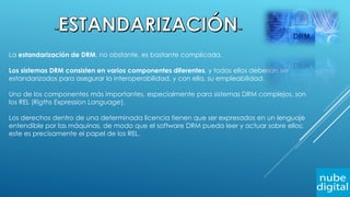 La estandarización de DRM, no obstante, es bastante complicada.
Los sistemas DRM consisten en varios componentes diferentes, y todos ellos deberían ser
estandarizados para asegurar la interoperabilidad, y con ella, su empleabilidad.
Uno de los componentes más importantes, especialmente para sistemas DRM complejos, son
los REL (Rigths Expression Language).
Los derechos dentro de una determinada licencia tienen que ser expresados en un lenguaje
entendible por las máquinas, de modo que el software DRM pueda leer y actuar sobre ellos;
este es precisamente el papel de los REL.
 