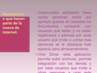 Drapox:esta aplicación tiene
varias opciones como por
ejemplo guarda en carpetas los
documentos, compartir con
usuarios que estén y no estén
registrados y además por cada
usuario que invite a unirse mas
personas se le obsequia mas
espacio para almacenamiento.
One Drive: esta aplicación
permite subir archivos, permite
integración con los demás y
por cada usuarios que invite a
 