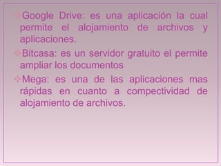 Google Drive: es una aplicación la cual
permite el alojamiento de archivos y
aplicaciones.
Bitcasa: es un servidor gratuito el permite
ampliar los documentos
Mega: es una de las aplicaciones mas
rápidas en cuanto a compectividad de
alojamiento de archivos.
 