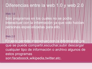 Diferencias entre la web 1.0 y web 2.0
Web 1.0
Son programas en los cuales no se podía
interactuar con la información ya que solo habían
personas especializadas para ello.
Web 2.0
En este permite interactuar con la información ,ya
que se puede compartir,escuchar,subir descargar
cualquier tipo de información o archivo algunos de
estos programas
son:faceboock,wikipedia,twitter,etc.
 