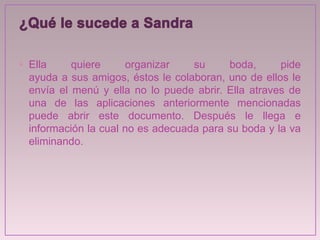 • Ella quiere organizar su boda, pide
ayuda a sus amigos, éstos le colaboran, uno de ellos le
envía el menú y ella no lo puede abrir. Ella atraves de
una de las aplicaciones anteriormente mencionadas
puede abrir este documento. Después le llega e
información la cual no es adecuada para su boda y la va
eliminando.
 