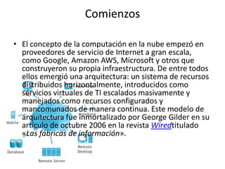 Comienzos
• El concepto de la computación en la nube empezó en
proveedores de servicio de Internet a gran escala,
como Google, Amazon AWS, Microsoft y otros que
construyeron su propia infraestructura. De entre todos
ellos emergió una arquitectura: un sistema de recursos
distribuidos horizontalmente, introducidos como
servicios virtuales de TI escalados masivamente y
manejados como recursos configurados y
mancomunados de manera continua. Este modelo de
arquitectura fue inmortalizado por George Gilder en su
artículo de octubre 2006 en la revista Wiredtitulado
«Las fábricas de información».
 