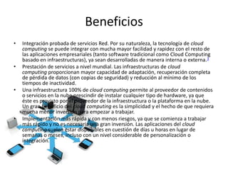 Beneficios
• Integración probada de servicios Red. Por su naturaleza, la tecnología de cloud
computing se puede integrar con mucha mayor facilidad y rapidez con el resto de
las aplicaciones empresariales (tanto software tradicional como Cloud Computing
basado en infraestructuras), ya sean desarrolladas de manera interna o externa.3
• Prestación de servicios a nivel mundial. Las infraestructuras de cloud
computing proporcionan mayor capacidad de adaptación, recuperación completa
de pérdida de datos (con copias de seguridad) y reducción al mínimo de los
tiempos de inactividad.
• Una infraestructura 100% de cloud computing permite al proveedor de contenidos
o servicios en la nube prescindir de instalar cualquier tipo de hardware, ya que
éste es provisto por el proveedor de la infraestructura o la plataforma en la nube.
Un gran beneficio del cloud computing es la simplicidad y el hecho de que requiera
mucha menor inversión para empezar a trabajar.
• Implementación más rápida y con menos riesgos, ya que se comienza a trabajar
más rápido y no es necesaria una gran inversión. Las aplicaciones del cloud
computing suelen estar disponibles en cuestión de días u horas en lugar de
semanas o meses, incluso con un nivel considerable de personalización o
integración.
 
