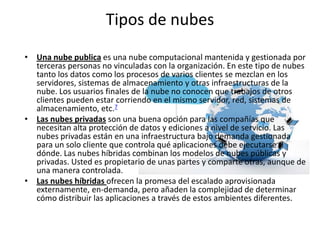 Tipos de nubes
• Una nube publica es una nube computacional mantenida y gestionada por
terceras personas no vinculadas con la organización. En este tipo de nubes
tanto los datos como los procesos de varios clientes se mezclan en los
servidores, sistemas de almacenamiento y otras infraestructuras de la
nube. Los usuarios finales de la nube no conocen que trabajos de otros
clientes pueden estar corriendo en el mismo servidor, red, sistemas de
almacenamiento, etc.7
• Las nubes privadas son una buena opción para las compañías que
necesitan alta protección de datos y ediciones a nivel de servicio. Las
nubes privadas están en una infraestructura bajo demanda gestionada
para un solo cliente que controla qué aplicaciones debe ejecutarse y
dónde. Las nubes híbridas combinan los modelos de nubes públicas y
privadas. Usted es propietario de unas partes y comparte otras, aunque de
una manera controlada.
• Las nubes híbridas ofrecen la promesa del escalado aprovisionada
externamente, en-demanda, pero añaden la complejidad de determinar
cómo distribuir las aplicaciones a través de estos ambientes diferentes.
 