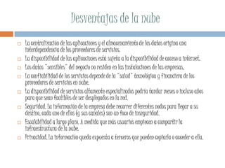 Desventajas de la nube
 La centralización de las aplicaciones y el almacenamiento de los datos origina una
interdependencia de los proveedores de servicios.
 La disponibilidad de las aplicaciones está sujeta a la disponibilidad de acceso a internet.
 Los datos "sensibles" del negocio no residen en las instalaciones de las empresas,
 La confiabilidad de los servicios depende de la "salud" tecnológica y financiera de los
proveedores de servicios en nube.
 La disponibilidad de servicios altamente especializados podría tardar meses o incluso años
para que sean factibles de ser desplegados en la red.
 Seguridad. La información de la empresa debe recorrer diferentes nodos para llegar a su
destino, cada uno de ellos (y sus canales) son un foco de inseguridad.
 Escalabilidad a largo plazo. A medida que más usuarios empiecen a compartir la
infraestructura de la nube.
 Privacidad. La información queda expuesta a terceros que pueden copiarla o acceder a ella.
 