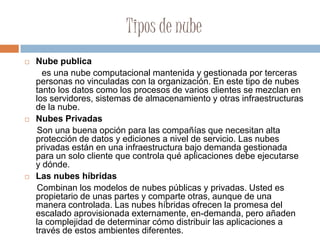 Tipos de nube
 Nube publica
es una nube computacional mantenida y gestionada por terceras
personas no vinculadas con la organización. En este tipo de nubes
tanto los datos como los procesos de varios clientes se mezclan en
los servidores, sistemas de almacenamiento y otras infraestructuras
de la nube.
 Nubes Privadas
Son una buena opción para las compañías que necesitan alta
protección de datos y ediciones a nivel de servicio. Las nubes
privadas están en una infraestructura bajo demanda gestionada
para un solo cliente que controla qué aplicaciones debe ejecutarse
y dónde.
 Las nubes híbridas
Combinan los modelos de nubes públicas y privadas. Usted es
propietario de unas partes y comparte otras, aunque de una
manera controlada. Las nubes híbridas ofrecen la promesa del
escalado aprovisionada externamente, en-demanda, pero añaden
la complejidad de determinar cómo distribuir las aplicaciones a
través de estos ambientes diferentes.
 