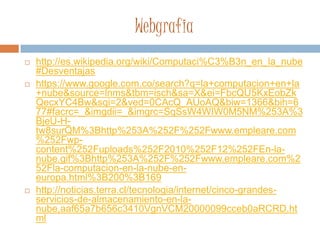 Webgrafia
 http://es.wikipedia.org/wiki/Computaci%C3%B3n_en_la_nube
#Desventajas
 https://www.google.com.co/search?q=la+computacion+en+la
+nube&source=lnms&tbm=isch&sa=X&ei=FbcQU5KxEobZk
QecxYC4Bw&sqi=2&ved=0CAcQ_AUoAQ&biw=1366&bih=6
77#facrc=_&imgdii=_&imgrc=SqSsW4WIW0M5NM%253A%3
BjeU-H-
tw8surQM%3Bhttp%253A%252F%252Fwww.empleare.com
%252Fwp-
content%252Fuploads%252F2010%252F12%252FEn-la-
nube.gif%3Bhttp%253A%252F%252Fwww.empleare.com%2
52Fla-computacion-en-la-nube-en-
europa.html%3B200%3B169
 http://noticias.terra.cl/tecnologia/internet/cinco-grandes-
servicios-de-almacenamiento-en-la-
nube,aaf65a7b656c3410VgnVCM20000099cceb0aRCRD.ht
ml
 