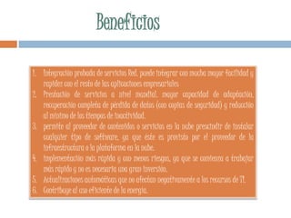 1. Integración probada de servicios Red. puede integrar con mucha mayor facilidad y
rapidez con el resto de las aplicaciones empresariales
2. Prestación de servicios a nivel mundial. mayor capacidad de adaptación,
recuperación completa de pérdida de datos (con copias de seguridad) y reducción
al mínimo de los tiempos de inactividad.
3. permite al proveedor de contenidos o servicios en la nube prescindir de instalar
cualquier tipo de software, ya que éste es provisto por el proveedor de la
infraestructura o la plataforma en la nube.
4. implementación más rápida y con menos riesgos, ya que se comienza a trabajar
más rápido y no es necesaria una gran inversión.
5. Actualizaciones automáticas que no afectan negativamente a los recursos de TI.
6. Contribuye al uso eficiente de la energía.
 
