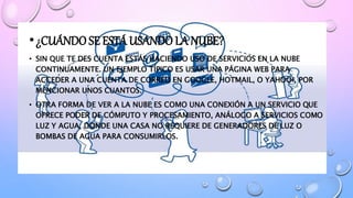 •¿CUÁNDO SE ESTÁ USANDO LA NUBE?
• SIN QUE TE DES CUENTA ESTÁS HACIENDO USO DE SERVICIOS EN LA NUBE
CONTINUAMENTE. UN EJEMPLO TÍPICO ES USAR UNA PÁGINA WEB PARA
ACCEDER A UNA CUENTA DE CORREO EN GOOGLE, HOTMAIL, O YAHOO!, POR
MENCIONAR UNOS CUANTOS.
• OTRA FORMA DE VER A LA NUBE ES COMO UNA CONEXIÓN A UN SERVICIO QUE
OFRECE PODER DE CÓMPUTO Y PROCESAMIENTO, ANÁLOGO A SERVICIOS COMO
LUZ Y AGUA, DONDE UNA CASA NO REQUIERE DE GENERADORES DE LUZ O
BOMBAS DE AGUA PARA CONSUMIRLOS.
 