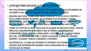 • ¿PORQUÉ DEBO UTILIZAR LA NUBE DE INTERNET?
• HAY MUCHÍSIMAS RAZONES PARA ELLO. EN ALGUNAS DE ELLAS ESTAREMOS DE
ACUERDO O NO, PERO ES REALMENTE UNA VENTAJA UTILIZARLA.
• IMAGINA QUE SÓLO TIENES UNA ÚNICA COPIA DE TU FOTO EN EL PORTÁTIL Y
ESTA COMPUTADORA SE PIERDE, TE LO ROBAN O SE ESTROPEA Y QUEDA
INUTILIZABLE. ¿QUÉ OCURRIRÍA? TE QUEDARÍAS SIN TU FOTO Y PERDERÍAS TU
MAYOR TESORO, UNA INSTANTÁNEA ÚNICA QUE NO PODRÁ REPETIRSE.
• TENER TU FOTO EN LA NUBE HACE QUE SE GUARDE EN MUCHOS SITIOS, TENGAS
RÉPLICAS Y SEA MUCHO MÁS DIFÍCIL QUE SE PIERDA. ADEMÁS PUEDES
COMPARTIRLA CON AMIGOS Y FAMILIARES Y ACCEDER A ELLA LAS 24 HORAS
DEL DÍA, LOS 365 DÍAS DEL AÑO Y DESDE CUALQUIER LUGAR DEL MUNDO,
SIEMPRE Y CUANDO TENGAS CONEXIÓN A INTERNET.
• EN DEFINITIVA, LA NUBE DE INTERNET ES INTERNET EN SÍ MISMA Y SOLO TÚ
DECIDES QUÉ INFORMACIÓN QUIERES O NO ALMACENAR EN LA RED PARA
EVITAR QUE SE PIERDA.
 