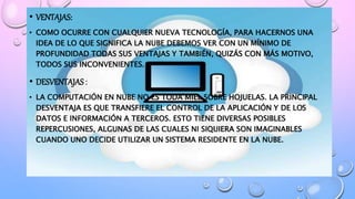 • VENTAJAS:
• COMO OCURRE CON CUALQUIER NUEVA TECNOLOGÍA, PARA HACERNOS UNA
IDEA DE LO QUE SIGNIFICA LA NUBE DEBEMOS VER CON UN MÍNIMO DE
PROFUNDIDAD TODAS SUS VENTAJAS Y TAMBIÉN, QUIZÁS CON MÁS MOTIVO,
TODOS SUS INCONVENIENTES.
• DESVENTAJAS:
• LA COMPUTACIÓN EN NUBE NO ES TODA MIEL SOBRE HOJUELAS. LA PRINCIPAL
DESVENTAJA ES QUE TRANSFIERE EL CONTROL DE LA APLICACIÓN Y DE LOS
DATOS E INFORMACIÓN A TERCEROS. ESTO TIENE DIVERSAS POSIBLES
REPERCUSIONES, ALGUNAS DE LAS CUALES NI SIQUIERA SON IMAGINABLES
CUANDO UNO DECIDE UTILIZAR UN SISTEMA RESIDENTE EN LA NUBE.
 